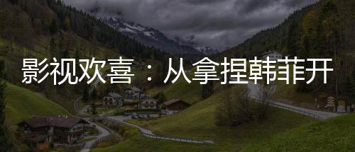 影视欢喜：从拿捏韩菲开始