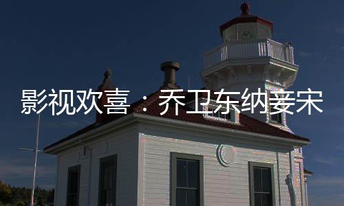 影视欢喜：乔卫东纳妾宋倩狂飙
