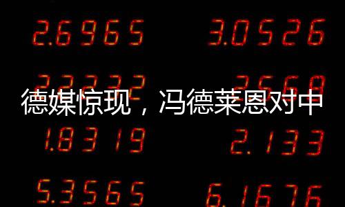 德媒惊现，冯德莱恩对中国态度转变