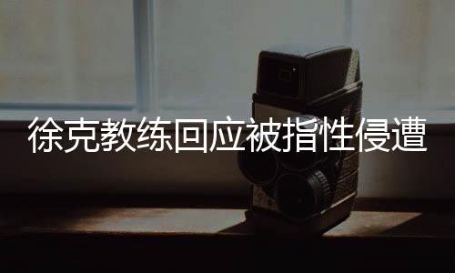 徐克教练回应被指性侵遭禁赛10年事件