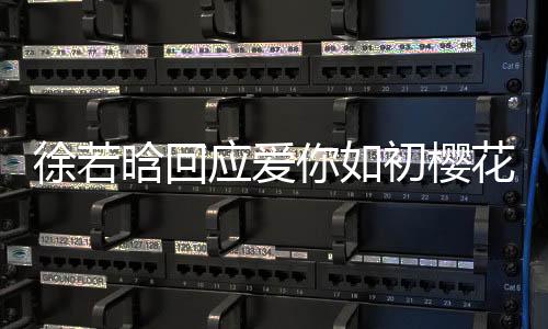 徐若晗回应爱你如初樱花树下吻戏内幕揭秘，背后的故事温暖动人
