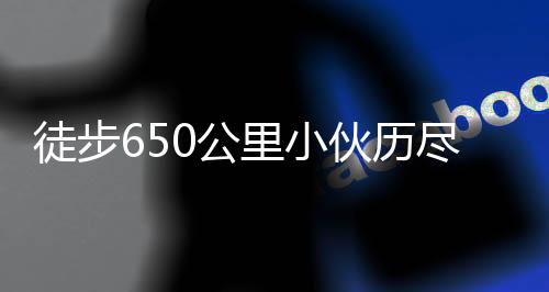 徒步650公里小伙历尽艰辛终到家，诠释坚韧与执着的力量