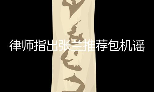 律师指出张兰推荐包机谣言同样违法，呼吁公众保持理性判断