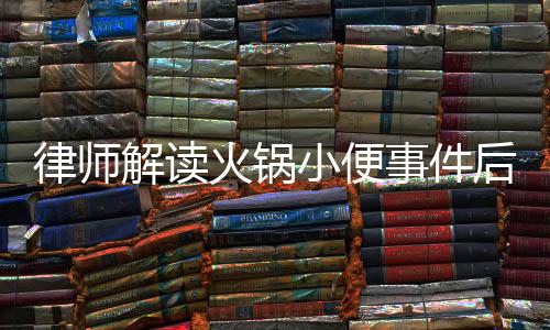 律师解读火锅小便事件后续，男子赔偿金额可能超百万