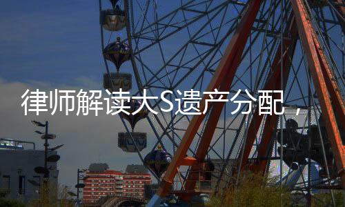 律师解读大S遗产分配，细节揭秘与权益保障