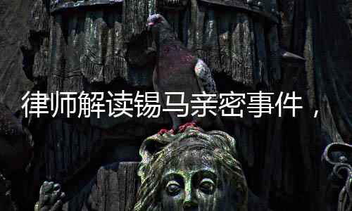 律师解读锡马亲密事件，拍摄者行为或未构成侵权