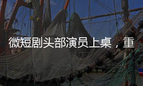 微短剧头部演员上桌，重塑行业格局