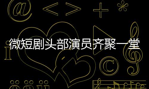 微短剧头部演员齐聚一堂，行业瞩目新动态