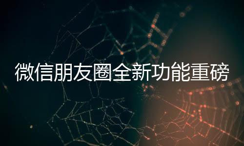 微信朋友圈全新功能重磅上线，用户体验再升级