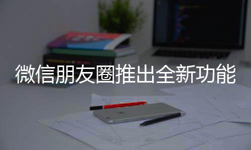微信朋友圈推出全新功能，提升用户体验与社交互动