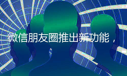 微信朋友圈推出新功能，提升用户体验与社交互动