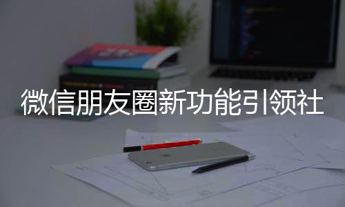 微信朋友圈新功能引领社交新潮流