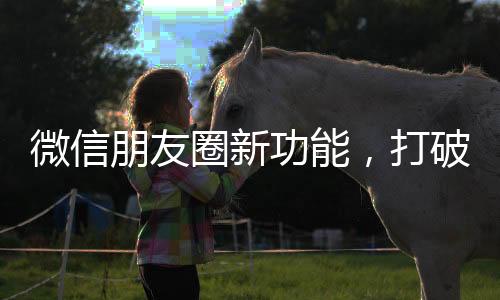 微信朋友圈新功能，打破社交边界，用户体验全新升级