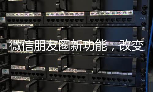 微信朋友圈新功能，改变社交方式的新篇章
