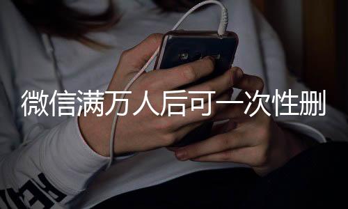 微信满万人后可一次性删除单向好友，功能解读与操作指南