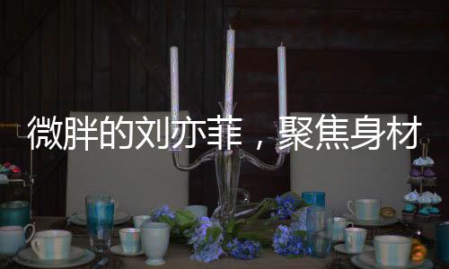 微胖的刘亦菲，聚焦身材争议背后的故事