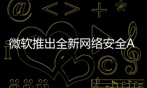 微软推出全新网络安全AI代理方案，重塑数字时代的网络安全防护体系