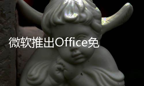 微软推出Office免费版：但内置广告、甚至不支持保存到本地