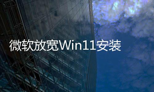 微软放宽Win11安装条件 不再强制要求TPM 2.0