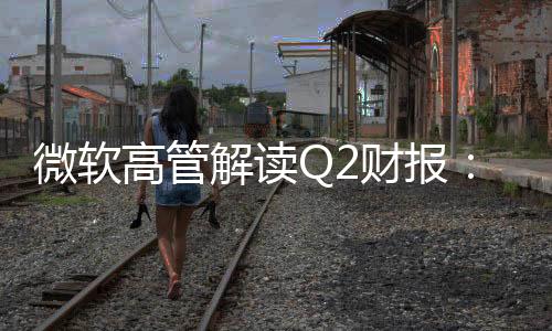 微软高管解读Q2财报：DeepSeek有真创新成果 值得OpenAI借鉴