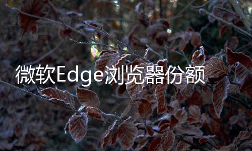 微软Edge浏览器份额创历史新高！Chrome仍然高居首位