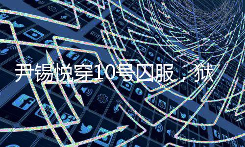 尹锡悦穿10号囚服，狱警喊他十号——揭示背后真相的新闻探究