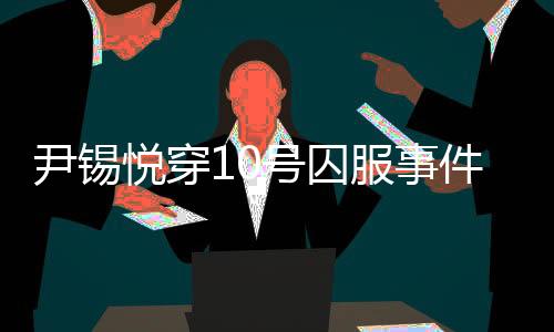 尹锡悦穿10号囚服事件揭秘，狱警口中的10号背后真相