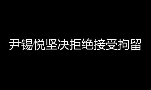 尹锡悦坚决拒绝接受拘留调查，真相背后的复杂故事