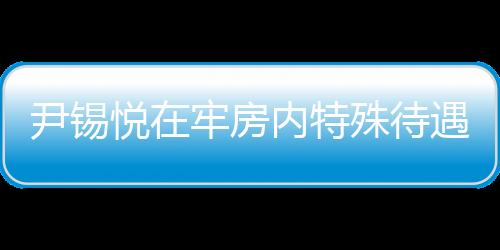 尹锡悦在牢房内特殊待遇，看电视不穿囚服的人性化管理探讨