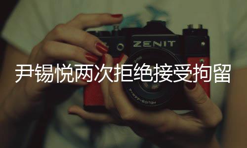尹锡悦两次拒绝接受拘留调查，探究背后的真相与影响