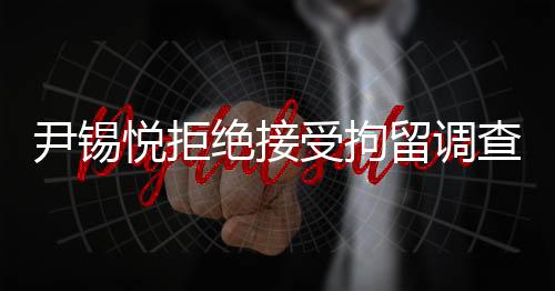 尹锡悦拒绝接受拘留调查，透视背后的是非曲直