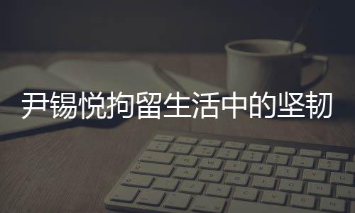 尹锡悦拘留生活中的坚韧与自省，泡菜与地板上的生活实录