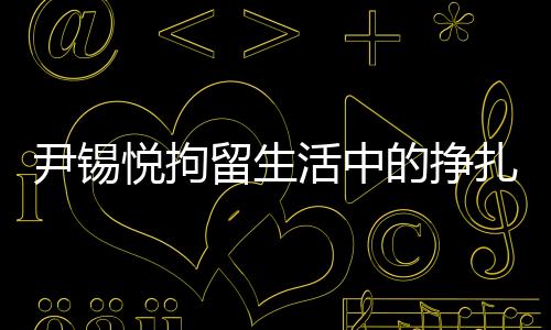 尹锡悦拘留生活中的挣扎与挑战，从泡菜充饥到地板床铺的生存实录