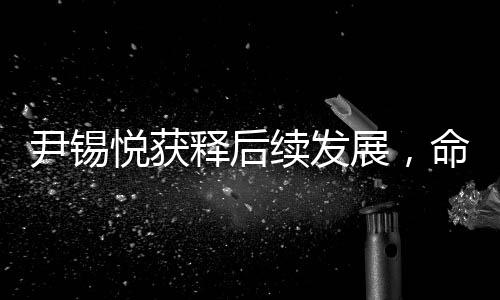 尹锡悦获释后续发展，命运是否会遭受罢免？