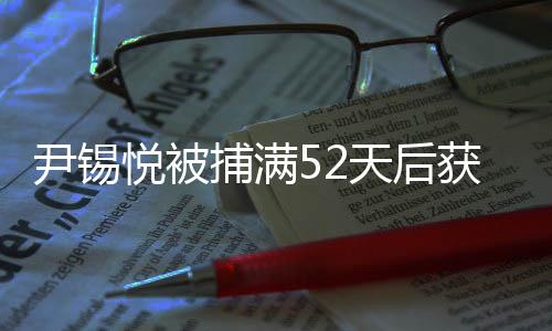 尹锡悦被捕满52天后获释，案件经过详细解析