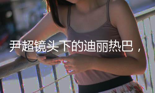 尹超镜头下的迪丽热巴，高级魅力的影像艺术