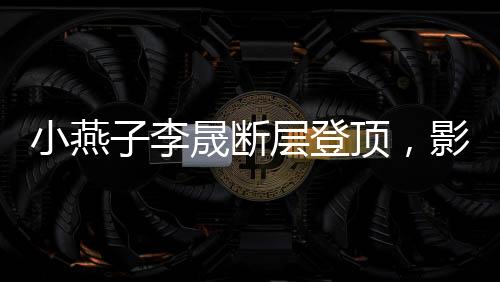 小燕子李晟断层登顶，影视歌坛的新晋之星