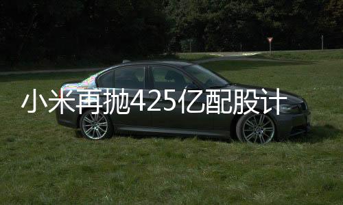 小米再抛425亿配股计划，资本市场期待新一轮科技巨浪