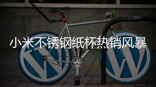 小米不锈钢纸杯热销风暴席卷市场