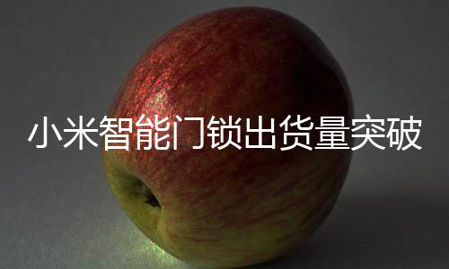 小米智能门锁出货量突破七百万大关，创新科技与用户体验引领市场增长