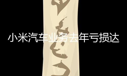 小米汽车业务去年亏损达62亿，行业人士分析其背后的原因与未来展望