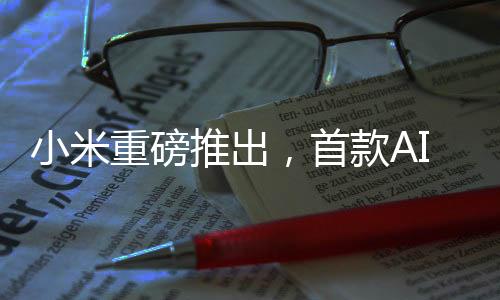 小米重磅推出，首款AI眼镜引领科技新风尚