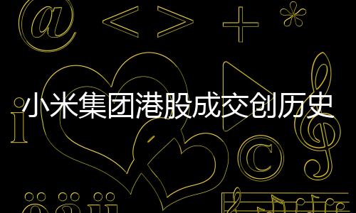小米集团港股成交创历史天量，市场瞩目下的业绩突破