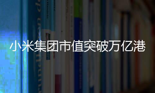 小米集团市值突破万亿港元——迈向更加辉煌的未来
