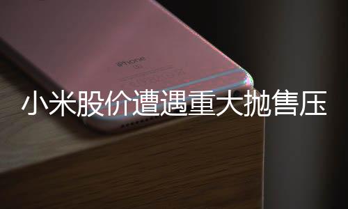 小米股价遭遇重大抛售压力，股价大跌超过8%