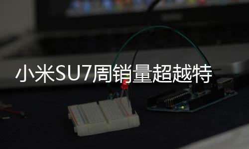 小米SU7周销量超越特斯拉两大车型，引领智能电动车市场新潮流