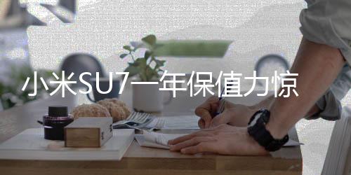 小米SU7一年保值力惊人，仅亏三万转售引市场热议