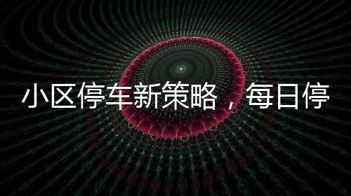 小区停车新策略，每日停车费拟定120元实施细节全面解析