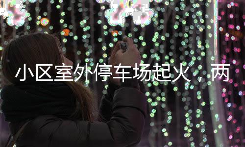 小区室外停车场起火，两辆轿车被烧毁——事故调查与防范探讨