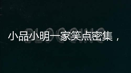小品小明一家笑点密集，欢乐呈现引爆全场！